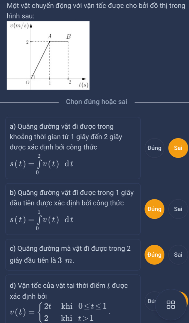 Một vật chuyển động với vận tốc được cho bởi đồ thị trong 
hình sau:
v(m/s)
A B
2
0 1 2 t(s)
Chọn đúng hoặc sai 
a) Quãng đường vật đi được trong 
khoảng thời gian từ 1 giây đến 2 giây 
được xác định bởi công thức Đúng Sai
s(t)=∈tlimits _0^(2v(t)dt
b) Quãng đường vật đi được trong 1 giây 
đầu tiên được xác định bởi công thức
s(t)=∈tlimits _0^1v(t)dt
Đúng Sai 
c) Quãng đường mà vật đi được trong 2
Đúng Sai 
giây đầu tiên là 3 m. 
d) Vận tốc của vật tại thời điểm t được 
xác định bởi
v(t)=beginarray)l 2tkhi0≤ t≤ 1 2khit>1endarray.. 
Đú