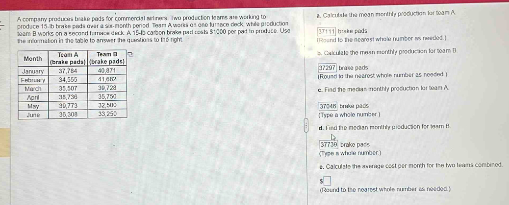 A company produces brake pads for commercial airliners. Two production teams are working to a. Calculate the mean monthly production for team A 
produce 15-lb brake pads over a six-month period. Team A works on one furnace deck, while production 
team B works on a second furnace deck. A 15-Ib carbon brake pad costs $1000 per pad to produce. Use 37111 brake pads 
the information in the table to answer the questions to the right. (Round to the nearest whole number as needed.) 
b. Calculate the mean monthly production for team B
37297 brake pads 
(Round to the nearest whole number as needed.) 
c. Find the median monthly production for team A
37046 brake pads 
(Type a whole number ) 
d. Find the median monthly production for team B. 
37739 brake pads 
(Type a whole number.) 
e. Calculate the average cost per month for the two teams combined. 
(Round to the nearest whole number as needed.)