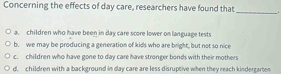 Concerning the effects of day care, researchers have found that_
.
a. children who have been in day care score lower on language tests
b. we may be producing a generation of kids who are bright, but not so nice
c. children who have gone to day care have stronger bonds with their mothers
d. children with a background in day care are less disruptive when they reach kindergarten