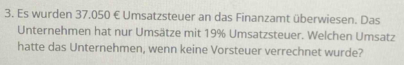 Es wurden 37.050 € Umsatzsteuer an das Finanzamt überwiesen. Das 
Unternehmen hat nur Umsätze mit 19% Umsatzsteuer. Welchen Umsatz 
hatte das Unternehmen, wenn keine Vorsteuer verrechnet wurde?