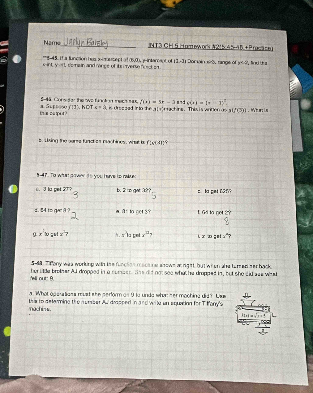 Name_ |NT3 CH 5 Homework #2 5:45-48 +Practice)
**5-45. If a function has x-intercept of (6,0), y-intercept of (0,-3) Domain x>3 , range of y , find the
x -int, y -int, domain and range of its inverse function
5-46. Consider the two function machines, f(x)=5x-3 and g(x)=(x-1)^2. 
a. Suppose f(3). NOT x=3 , is dropped into the g(x) machine. This is written as g(f(3))
this output? . What is
b. Using the same function machines, what is f(g(3)) ?
5-47. To what power do you have to raise
a. 3 to get 27? b. 2 to get 32? c. to get 625?
d. 64 to get 8 ? e 81 to get 3? f. 64 to get 2?
g. x^2to get x^1 2 h. x^3to get x^(12) i. x to get x^a 2
5-48. Tiffany was working with the function machine shown at right, but when she turned her back,
her little brother AJ dropped in a number. She did not see what he dropped in, but she did see what
fell out: 9.
a. What operations must she perform on 9 to undo what her machine did? Use
this to determine the number AJ dropped in and write an equation for Tiffany's
machine.
k(x)=sqrt(x+5)