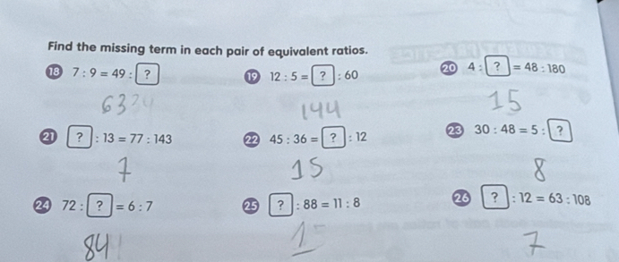 Find the missing term in each pair of equivalent ratios. 
18 7:9=49:? ⑲ 12:5=?:60 20 4:?=48:180
|: 13=77:143 22 45:36=?:12 23 30:48=5:? 
24 72:?=6:7 25 ?:88=11:8 26 ? :12=63:108