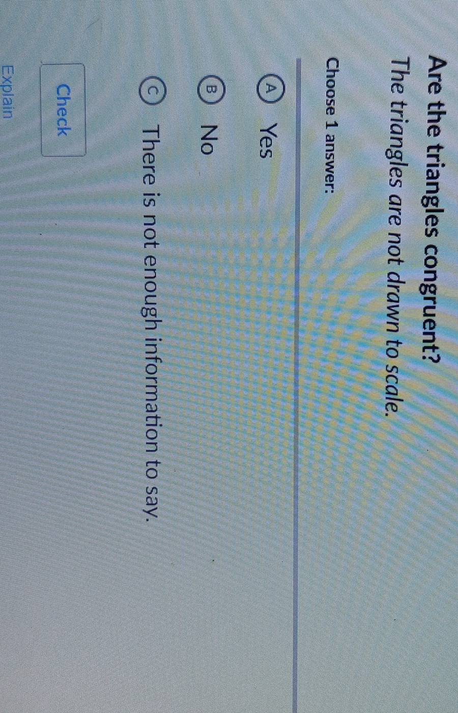 Are the triangles congruent?
The triangles are not drawn to scale.
Choose 1 answer:
Yes
No
There is not enough information to say.
Check
Explain