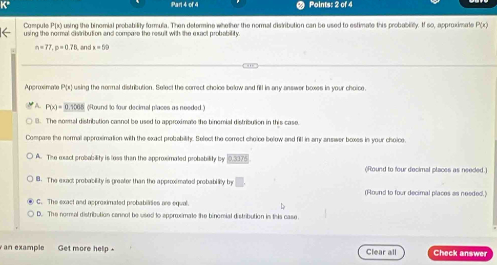 K* Part 4 of 4 Points: 2 of 4
Compute P(x) using the binomial probability formula. Then determine whether the normal distribution can be used to estimate this probability. If so, approximate P(x)
using the normal distribution and compare the result with the exact probability.
n=77, p=0.78 , and x=59
Approximate P(x) using the normal distribution. Select the correct choice below and fill in any answer boxes in your choice.
A. P(x)=0.1068 (Round to four decimal places as needed.)
B. The normal distribution cannot be used to approximate the binomial distribution in this case.
Compare the normal approximation with the exact probability. Select the correct choice below and fill in any answer boxes in your choice.
A. The exact probability is less than the approximated probability by 1337 5
(Round to four decimal places as needed.)
B. The exact probability is greater than the approximated probability by □. 
(Round to four decimal places as needed.)
C. The exact and approximated probabilities are equal.
D. The normal distribution cannot be used to approximate the binomial distribution in this case.
an example Get more help - Clear all Check answer