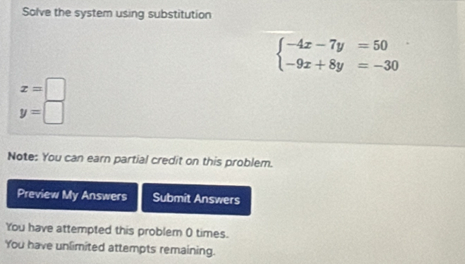 Solve the system using substitution
beginarrayl -4x-7y=50 -9x+8y=-30endarray.
x=□
y=□
Note: You can earn partial credit on this problem.
Preview My Answers Submit Answers
You have attempted this problem 0 times.
You have unlimited attempts remaining.