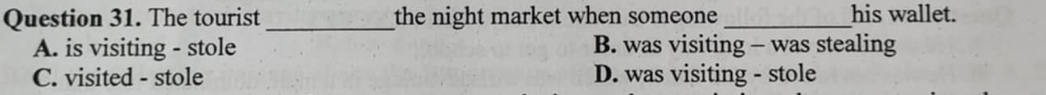 The tourist _the night market when someone _his wallet.
A. is visiting - stole B. was visiting - was stealing
C. visited - stole D. was visiting - stole