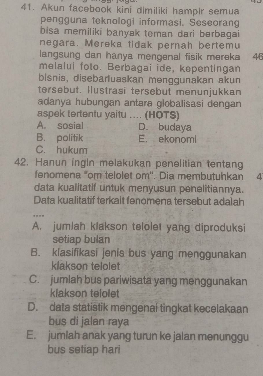 Akun facebook kini dimiliki hampir semua
pengguna teknologi informasi. Seseorang
bisa memiliki banyak teman dari berbagai
negara. Mereka tidak pernah bertemu
langsung dan hanya mengenal fisik mereka 46
melalui foto. Berbagai ide, kepentingan
bisnis, disebarluaskan menggunakan akun
tersebut. Ilustrasi tersebut menunjukkan
adanya hubungan antara globalisasi dengan
aspek tertentu yaitu … (HOTS)
A. sosial D. budaya
B. politik E. ekonomi
C. hukum
42. Hanun ingin melakukan penelitian tentang
fenomena “om telolet om”. Dia membutuhkan 4
data kualitatif untuk menyusun penelitiannya.
Data kualitatif terkait fenomena tersebut adalah
…
A. jumlah klakson telolet yang diproduksi
setiap bulan
B. klasifikasi jenis bus yang menggunakan
klakson telolet
C. jumlah bus pariwisata yang menggunakan
klakson telolet
D. data statistik mengenai tingkat kecelakaan
bus di jalan raya
E. jumlah anak yang turun ke jalan menunggu
bus setiap hari