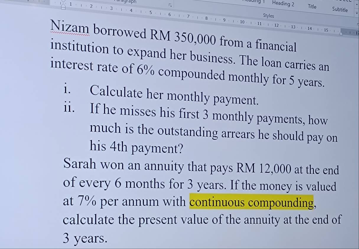 Taragraph 
Heading 2 
「 Title Subtitle ; 
1 1 ， 2 3 4 5 6
Styles 
1、 7 8 · ι 、 9· ι ·10· ι 。11· 。12。。13。。14。ι。 15 。 
. 1 - 1 
Nizam borrowed RM 350,000 from a financial 
institution to expand her business. The loan carries an 
interest rate of 6% compounded monthly for 5 years. 
i. Calculate her monthly payment. 
ii. If he misses his first 3 monthly payments, how 
much is the outstanding arrears he should pay on 
his 4th payment? 
Sarah won an annuity that pays RM 12,000 at the end 
of every 6 months for 3 years. If the money is valued 
at 7% per annum with continuous compounding, 
calculate the present value of the annuity at the end of
3 years.