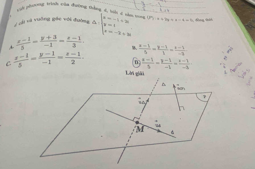 Viết phương trình của đường thắng d, biết d
trong (P):x+2y+z-4=0
d cắt và vuông góc với đường △ :beginarrayl x=-1+2t y=t z=-2+3tendarray.. , đồng thời
A.  (x-1)/5 = (y+3)/-1 = (z-1)/3 .
B.  (x-1)/5 = (y-1)/1 = (z-1)/-3 ·
C.  (x-1)/5 = (y-1)/-1 = (z-1)/2 . 

D  (x-1)/5 = (y-1)/-1 = (z-1)/-3 · <
V d