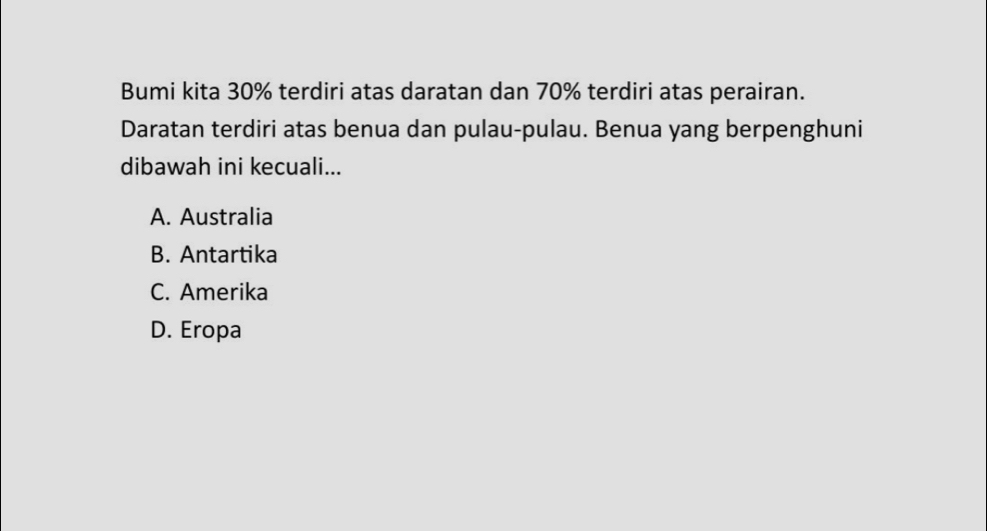 Bumi kita 30% terdiri atas daratan dan 70% terdiri atas perairan.
Daratan terdiri atas benua dan pulau-pulau. Benua yang berpenghuni
dibawah ini kecuali...
A. Australia
B. Antartika
C. Amerika
D. Eropa