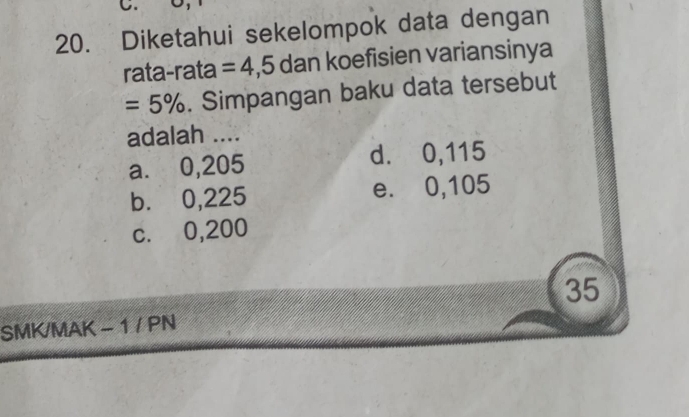 Diketahui sekelompok data dengan
rata-rata =4,5dan koefisien variansinya
=5%. Simpangan baku data tersebut
adalah ....
a. 0,205 d. 0,115
b. 0,225 e. 0,105
c. 0,200
35
SMK/MAK - 1 / PN