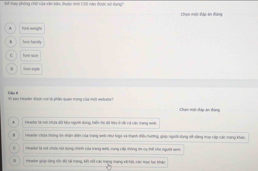 Để thay phông chữ của văn bản, thuộc tính CSS nào được sử dụng?
Chọn một đáp án đúng
A font-weight
B font-family
C font-size
D font-style
Câu 4
Vì sao Header được coi là phần quan trọng của một website?
Chọn một đáp án đúng
A Header là nơi chứa dữ liệu người dùng, hiển thị dữ liệu ở tất cả các trang web.
B Header chứa thông tin nhận diện của trang web như logo và thanh điều hướng, giúp người dùng dê dàng truy cập các trang khác.
C Header là nơi chứa nội dung chính của trang web, cung cấp thông tin cụ thể cho người xem.
D Header giúp tăng tốc độ tải trang, kết nối các trang mạng xã hội, các mục lục khác