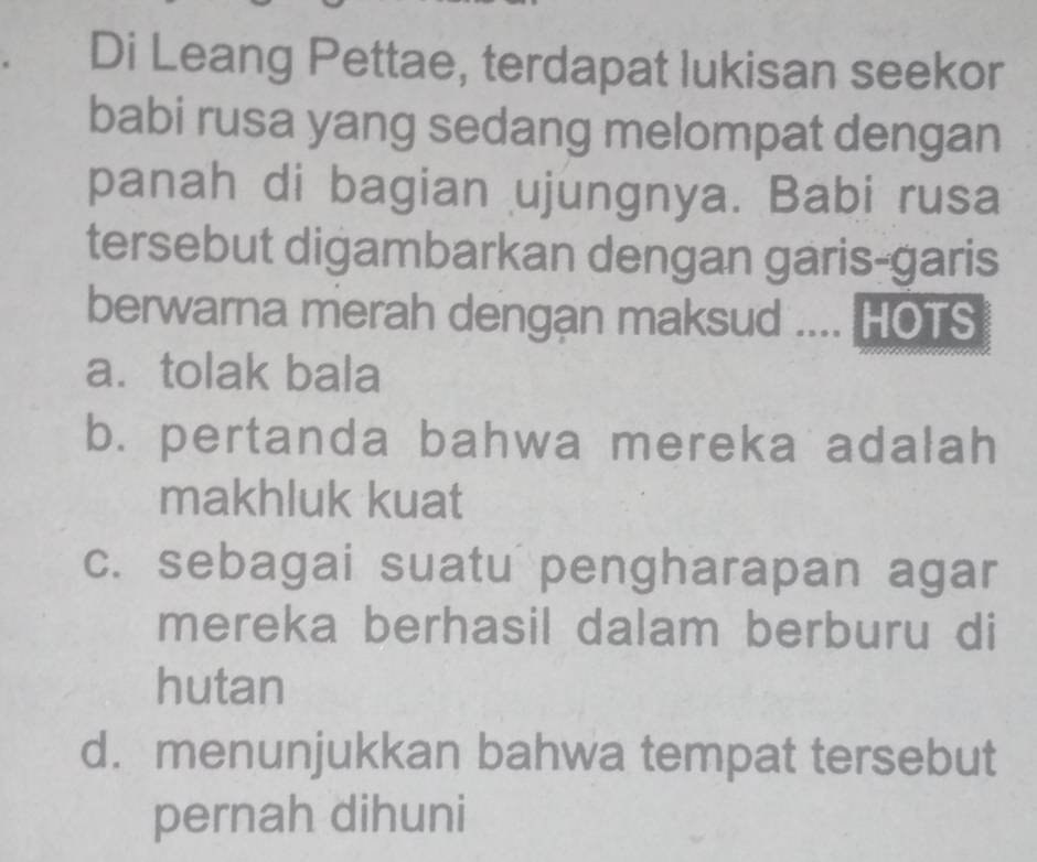 Di Leang Pettae, terdapat lukisan seekor
babi rusa yang sedang melompat dengan
panah di bagian ujungnya. Babi rusa
tersebut digambarkan dengan garis-garis
berwarna merah dengan maksud .... HOTS
a. tolak bala
b. pertanda bahwa mereka adalah
makhluk kuat
c. sebagai suatu pengharapan agar
mereka berhasil dalam berburu di
hutan
d. menunjukkan bahwa tempat tersebut
pernah dihuni