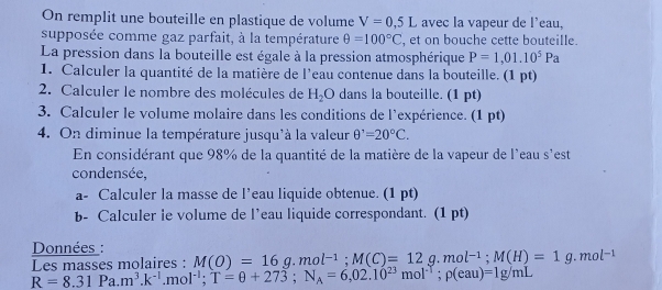 On remplit une bouteille en plastique de volume V=0,5L avec la vapeur de l’eau, 
supposée comme gaz parfait, à la température θ =100°C , et on bouche cette bouteille. 
La pression dans la bouteille est égale à la pression atmosphérique P=1,01.10^5Pa
1. Calculer la quantité de la matière de l’eau contenue dans la bouteille. (1 pt) 
2. Calculer le nombre des molécules de H_2O dans la bouteille. (1 pt) 
3. Calculer le volume molaire dans les conditions de l'expérience. (1 pt) 
4. On diminue la température jusqu'à la valeur θ^,=20°C. 
En considérant que 98% de la quantité de la matière de la vapeur de l'eau s'est 
condensée, 
a- Calculer la masse de l’eau liquide obtenue. (1 pt) 
b- Calculer le volume de l’eau liquide correspondant. (1 pt) 
Données :
R=8.31Pa.m^3.k^(-1).mol^(-1); T=θ +273; N_A=6,02.10^(23)mol^(-1); p(eau)=1g/mL Les masses molaires : M(O)=16g.mol^(-1); M(C)=12g.mol^(-1); M(H)=1g.mol^(-1)