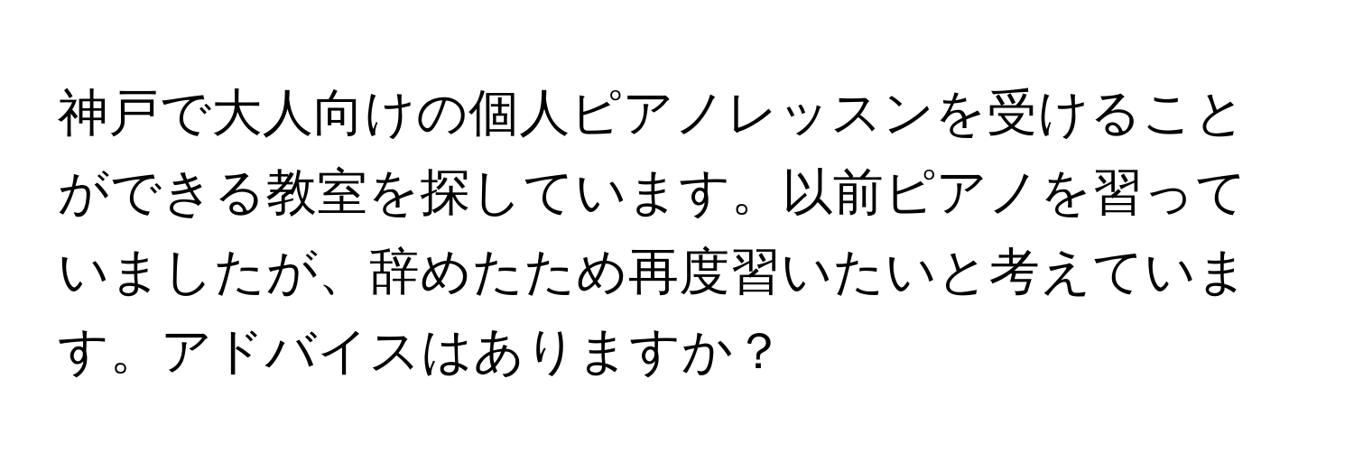 神戸で大人向けの個人ピアノレッスンを受けることができる教室を探しています。以前ピアノを習っていましたが、辞めたため再度習いたいと考えています。アドバイスはありますか？