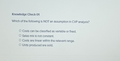 Knowledge Check 01
Which of the following is NOT an assumption in CVP analysis?
Costs can be classified as variable or fixed.
Sales mix is not constant.
Costs are linear within the relevant range.
Units produced are sold.