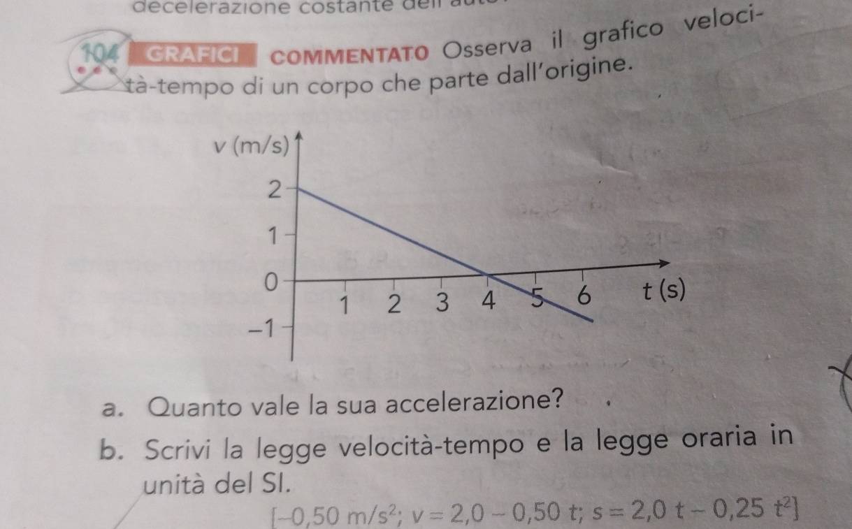 écelerazione costante de l
104 GRAFICI   comMENTATo Osserva il grafico veloci-
ta-tempo dí un corpo che parte dall'origine.
a. Quanto vale la sua accelerazione?
b. Scrivi la legge velocità-tempo e la legge oraria in
unità del SI.
[-0,50m/s^2;v=2,0-0,50t;s=2,0t-0,25t^2]