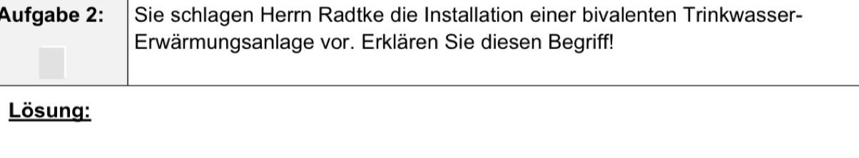 Aufgabe 2: Sie schlagen Herrn Radtke die Installation einer bivalenten Trinkwasser- 
Erwärmungsanlage vor. Erklären Sie diesen Begriff! 
Lösung: