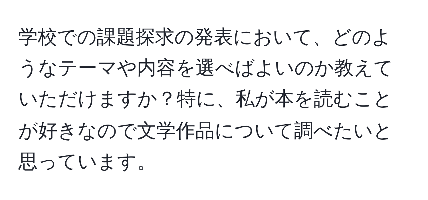 学校での課題探求の発表において、どのようなテーマや内容を選べばよいのか教えていただけますか？特に、私が本を読むことが好きなので文学作品について調べたいと思っています。