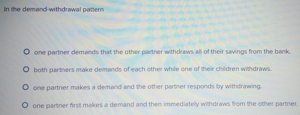 In the demand-withdrawal pattern
one partner demands that the other partner withdraws all of their savings from the bank.
both partners make demands of each other while one of their children withdraws.
one partner makes a demand and the other partner responds by withdrawing.
one partner first makes a demand and then immediately withdraws from the other partner.