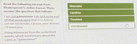 Read the following excerpt from Miserable
Shakespeare's Julius Caesar. Then,
answer the question that follows. Carefree
I am not gamesome: I do lack some part
Of that quick spirit that is in Antony. Troubled
Let me not hinder, Cassius, your desires;
I'll leave you. Uninterested
Using inferences from the underlined
words, which word means about the
same as "gamesome?"