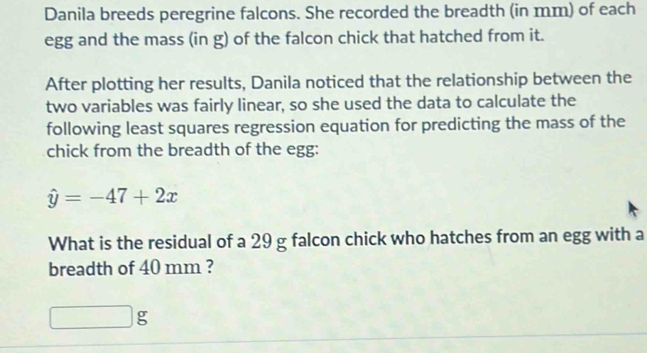 Danila breeds peregrine falcons. She recorded the breadth (in mm) of each 
egg and the mass (in g) of the falcon chick that hatched from it. 
After plotting her results, Danila noticed that the relationship between the 
two variables was fairly linear, so she used the data to calculate the 
following least squares regression equation for predicting the mass of the 
chick from the breadth of the egg:
hat y=-47+2x
What is the residual of a 29 g falcon chick who hatches from an egg with a 
breadth of 40 mm ?
g