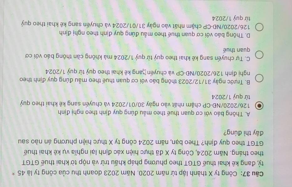 Công ty X thành lập từ năm 2020. Năm 2023 doanh thu của công ty là 45 *
tỷ, đang kê khai thuế GTGT theo phương pháp khấu trừ và nộp tờ khai thuế GTGT
theo tháng. Năm 2024, Công ty X đã thực hiện xác định lại nghĩa vụ kê khai thuế
GTGT theo quy định? Theo bạn, năm 2024 công ty X thực hiện phương án nào sau
đây thì đúng?
A. Thông báo với cơ quan thuế theo mẫu đúng quy định theo nghị định
. 126/2020/NĐ -CP chậm nhất vào ngày 30/01/2024 và chuyển sang kê khai theo quý
từ quý 1/2024
B. Trước ngày 31/12/2023 thông báo với cơ quan thuế theo mẫu đúng quy định theo
nghị định 126/2020/NĐ-CP và chuyển ang kê khai theo quý từ quý 1/2024
C. Tự chuyển sang kê khai theo quý từ quý 1/2024 mà không cần thông báo với cơ
quan thuế
D. Thông báo với cơ quan thuế theo mẫu đúng quy định theo nghị định
126/2020/NĐ-CP chậm nhất vào ngày 31/01/2024 và chuyển sang kê khai theo quý
từ quý 1/2024