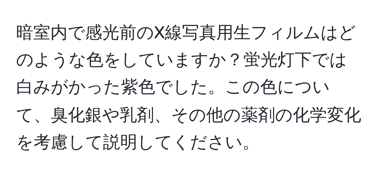 暗室内で感光前のX線写真用生フィルムはどのような色をしていますか？蛍光灯下では白みがかった紫色でした。この色について、臭化銀や乳剤、その他の薬剤の化学変化を考慮して説明してください。