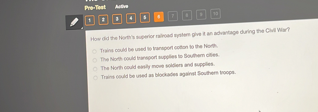 Pre-Test Active
1 2 3 4 5 6 7 B 9 10
How did the North's superior railroad system give it an advantage during the Civil War?
Trains could be used to transport cotton to the North.
The North could transport supplies to Southern cities.
The North could easily move soldiers and supplies.
Trains could be used as blockades against Southern troops.