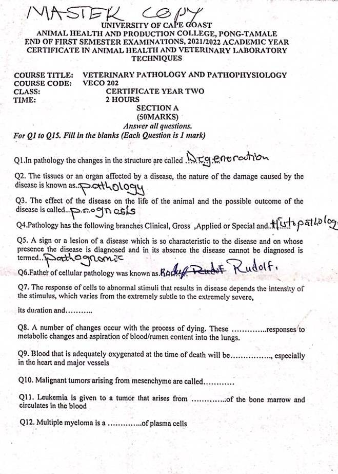 UNIVERSITY OF CAPE COAST 
ANIMAL HEALTH AND PRODUCTION COLLEGE, PONG-TAMALE 
END OF FIRST SEMESTER EXAMINATIONS, 2021/2022 ACADEMIC YEAR 
CERTIFICATE IN ANIMAL HEALTH AND VETERINARY LABORATORY 
TECHNIQUES 
COURSE TITLE: VETERINARY PATHOLOGY AND PATHOPHYSIOLOGY 
COURSE CODE: VECO 202 
CLASS: CERTIFICATE YEAR TWO 
TIME: 2 HOURS
SECTION A 
(50MARKS) 
Answer all questions. 
For Q1 to Q15. Fill in the blanks (Each Question is 1 mark) 
Q1.In pathology the changes in the structure are called 
Q2. The tissues or an organ affected by a disease, the nature of the damage caused by the 
discase is known as. 
Q3. The effect of the disease on the life of the animal and the possible outcome of the 
disease is called... a e 
Q4.Pathology has the following branches Clinical, Gross ,Applied or Special and 
Q5. A sign or a lesion of a disease which is so characteristic to the disease and on whose 
presence the disease is diagnosed and in its absence the disease cannot be diagnosed is 
termed..' 
Q6.Father of cellular pathology was known as. Roduf 
Q7. The response of cells to abnormal stimuli that results in disease depends the intensity of 
the stimulus, which varies from the extremely subtle to the extremely severe, 
its duration and_ 
Q8. A number of changes occur with the process of dying. These _responses to 
metabolic changes and aspiration of blood/rumen content into the lungs. 
Q9. Blood that is adequately oxygenated at the time of death will be_ especially 
in the heart and major vessels 
Q10. Malignant tumors arising from mesenchyme are called_ 
Q11. Leukemia is given to a tumor that arises from _of the bone marrow and 
circulates in the blood 
Q12. Multiple myeloma is a _of plasma cells