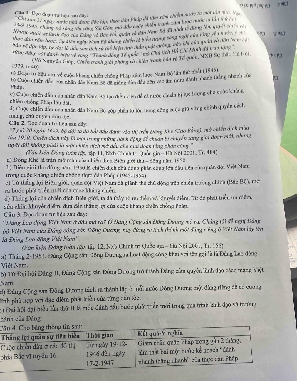 १० ।n ण३ !७प १७ 'g'!
Câu 1: Đọc đoạn tư liệu sau đây:
*Chi sau 21 ngày nước nhà được độc lập, thực dân Pháp dã tâm xâm chiếm nước ta một lần nữa. Ngày
23-9-1945, chủng nổ súng tấn công Sài Gòn, mở đầu cuộc chiến tranh xâm lược nước ta lần thứ hại.
Nhưng dưới sự lãnh đạo của Đảng và Bác Hồ, quân và dân Nam Bộ đã nhất tể đứng lên, quyết chiến vớn
thực dân xâm lược. Sự kiện ngày Nam Bộ kháng chiến là biểu tượng sáng ngời của lỏng yêu nước, ý chỉ 943 '§ 'Vɔ
báo vệ độc lập, tự do; là đấu son lịch sử thể hiện tinh thần quật cường, hào khỉ của quân và dân Nam bộ,
xứng đáng với danh hiệu vẽ vang “Thành đồng Tổ quốc” mà Chủ tịch Hồ Chỉ Minh đã trao tặng'.
(Võ Nguyên Giáp, Chiến tranh giải phóng và chiến tranh bảo vệ Tổ quốc, NXB Sự thật, Hà Nội,          
1979, tr.40)
a) Đoạn tư liệu nói về cuộc kháng chiến chống Pháp xâm lược Nam Bộ lần thứ nhất (1945).
b) Cuộc chiến đấu của nhân dân Nam Bộ đã giáng đòn đầu tiên vào âm mưu đánh nhanh thắng nhanh của 1
Pháp.
c) Cuộc chiến đấu của nhân dân Nam Bộ tạo điều kiện để cả nước chuẩn bị lực lượng cho cuộc kháng
chiến chống Pháp lâu dài.
d) Cuộc chiến đấu của nhân dân Nam Bộ góp phần to lớn trong công cuộc giữ vững chính quyền cách
mạng, chủ quyền dân tộc.
Câu 2. Đọc đoạn tư liệu sau đây:
'7 giờ 20 ngày 16-9, bộ đội ta đã bắt đầu đánh vào thị trấn Đông Khê (Cao Bằng), mở chiến dịch mùa
thu 1950. Chiến dịch này là một trong những hành động để chuẩn bị chuyển sang giai đoạn mới, nhưng
đuyệt đối không phải là một chiến dịch mở đầu cho giai đoạn tổng phản công.''
(Văn kiện Đảng toàn tập, tập 11, Nxb Chính trị Quốc gia - Hà Nội 2001, Tr. 484)
a) Đông Khê là trận mở màn của chiến dịch Biên giới thu - đông năm 1950.
b) Biên giới thu đông năm 1950 là chiến dịch chủ động phản công lớn đầu tiên của quân đội Việt Nam
trong cuộc kháng chiến chống thực dân Pháp (1945-1954).
c) Từ thắng lợi Biên giới, quân đội Việt Nam đã giành thế chủ động trên chiến trường chính (Bắc Bộ), mở
ra bước phát triển mới của cuộc kháng chiến.
d) Thắng lợi của chiến dịch Biên giới, ta đã thấy rõ ưu điểm và khuyết điểm. Từ đó phát triển ưu điểm,
sửa chữa khuyết điểm, đưa đến thắng lợi của cuộc kháng chiến chống Pháp.
Câu 3. Đọc đoạn tư liệu sau đây:
*Đảng Lao động Việt Nam ở đầu mà ra? Ở Đảng Cộng sản Đông Dương mà ra. Chúng tôi đề nghị Đảng
bộ Việt Nam của Đảng cộng sản Đông Dương, nay đứng ra tách thành một đảng riêng ở Việt Nam lấy tên
à Đảng Lao động Việt Nam'.
(Văn kiện Đảng toàn tập, tập 12, Nxb Chính trị Quốc gia - Hà Nội 2001, Tr. 156)
a) Tháng 2-1951, Đảng Cộng sản Đông Dương ra hoạt động công khai với tên gọi là là Đảng Lao động
Việt Nam.
b) Từ Đại hội Đảng II, Đảng Cộng sản Đông Dương trở thành Đảng cầm quyền lãnh đạo cách mạng Việt
Nam.
d) Đảng Cộng sản Đông Dương tách ra thành lập ở mỗi nước Đông Dương một đảng riêng để có cương
dĩnh phù hợp với đặc điểm phát triển của từng dân tộc.
c) Đại hội đại biểu lần thứ II là mốc đánh dấu bước phát triển mới trong quá trình lãnh đạo và trưởng
chành của Đảng.
C
p