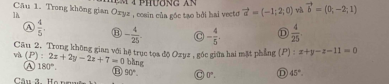 Phương an
Câu 1. Trong không gian Oxyz , cosin của góc tạo bởi hai vectơ vector a=(-1;2;0) và vector b=(0;-2;1)
là
A  4/5 .
⑬ - 4/25 .
- 4/5 .
 4/25 . 
Câu 2. Trong không gian với hệ trục tọa độ Oxyz , góc giữa hai mặt phẳng (P) : x+y-z-11=0
và (P) : 2x+2y-2z+7=0 bằng D 45°.
A 180°.
B 90°.
0°. 
Câu-3. Họ nguyê