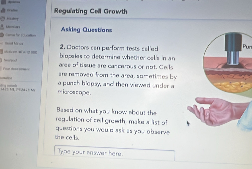 Opdution 
Cracan Regulating Cell Growth 
Maztery 
O Mtembera Asking Questions 
Canva for Education 
Grest Minds 
2. Doctors can perform tests calledPun 
McGraw Hill K-12 S80 biopsies to determine whether cells in an 
Nearpod 
area of tissue are cancerous or not. Cells 
Pear Asseasment 
are removed from the area, sometimes by 
ormation 
ding periods 
a punch biopsy, and then viewed under a
24-25. M1, IPS 24-25: M2 microscope. 
Based on what you know about the 
regulation of cell growth, make a list of 
questions you would ask as you observe 
the cells. 
Type your answer here.