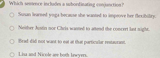 Which sentence includes a subordinating conjunction?
Susan learned yoga because she wanted to improve her flexibility.
Neither Justin nor Chris wanted to attend the concert last night.
Brad did not want to eat at that particular restaurant.
Lisa and Nicole are both lawyers.