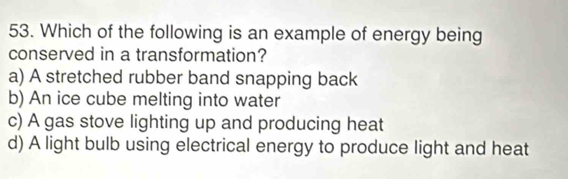 Which of the following is an example of energy being
conserved in a transformation?
a) A stretched rubber band snapping back
b) An ice cube melting into water
c) A gas stove lighting up and producing heat
d) A light bulb using electrical energy to produce light and heat