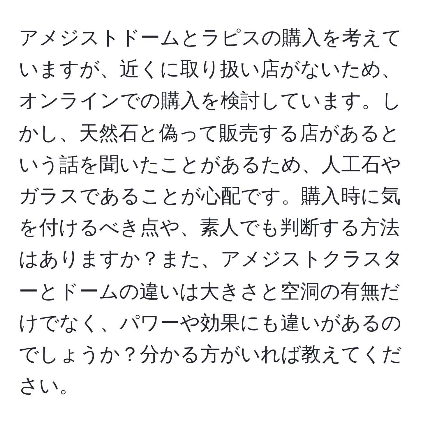 アメジストドームとラピスの購入を考えていますが、近くに取り扱い店がないため、オンラインでの購入を検討しています。しかし、天然石と偽って販売する店があるという話を聞いたことがあるため、人工石やガラスであることが心配です。購入時に気を付けるべき点や、素人でも判断する方法はありますか？また、アメジストクラスターとドームの違いは大きさと空洞の有無だけでなく、パワーや効果にも違いがあるのでしょうか？分かる方がいれば教えてください。