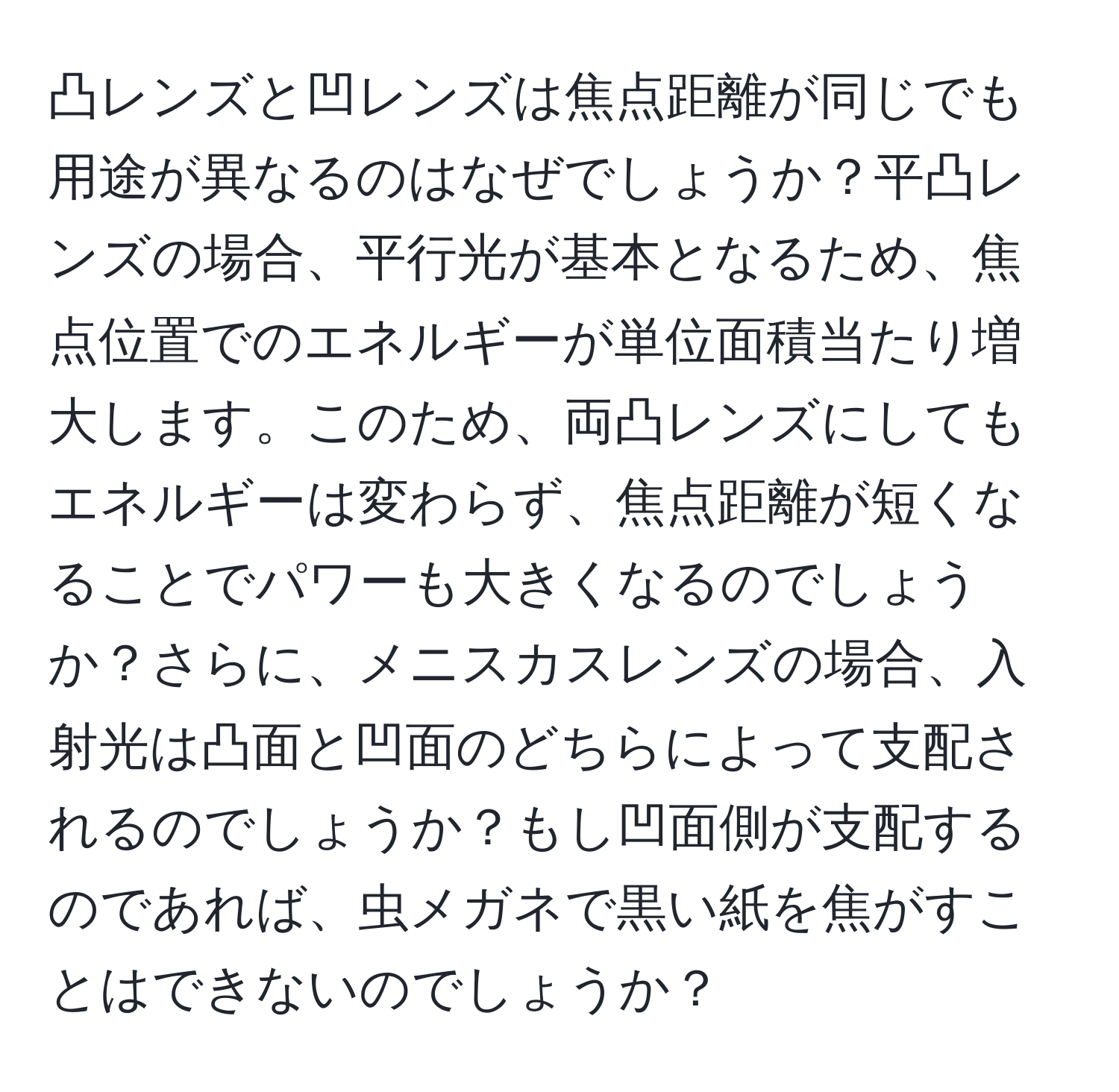 凸レンズと凹レンズは焦点距離が同じでも用途が異なるのはなぜでしょうか？平凸レンズの場合、平行光が基本となるため、焦点位置でのエネルギーが単位面積当たり増大します。このため、両凸レンズにしてもエネルギーは変わらず、焦点距離が短くなることでパワーも大きくなるのでしょうか？さらに、メニスカスレンズの場合、入射光は凸面と凹面のどちらによって支配されるのでしょうか？もし凹面側が支配するのであれば、虫メガネで黒い紙を焦がすことはできないのでしょうか？