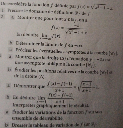 On considère la fonction f définie par f(x)=sqrt(x^2-1)-x. 
1 Préciser le domaine de définition 9f de f. 
2 a Montrer que pour tout x∈ D_f , on a
f(x)= (-1)/sqrt(x^2-1)+x 
En déduire limlimits _xto +∈fty f(x). 
b Déterminer la limite de fen −∞. 
c Préciser les éventuelles asymptotes à la courbe (8_f). 
a Montrer que la droite (Δ) d'équation y=-2x est 
une asymptote oblique à la courbe (8_f). 
b Étudier les positions relatives de la courbe (8_f) et 
de la droite (Δ). 
a Démontrer que  (f(x)-f(-1))/x+1 =sqrt(frac x-1)x+1-1. 
b En déduire limlimits _xto -1 (f(x)-f(-1))/x+1 . 
Interpréter graphiquement le résultat. 
a Étudier les variations de la fonction ƒ sur son 
ensemble de dérivabilité. 
b Dresser le tableau de variation de ƒ sur 2