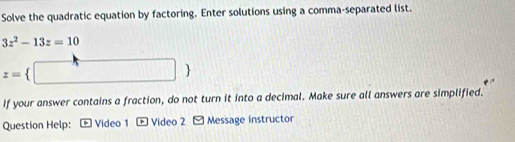 Solve the quadratic equation by factoring. Enter solutions using a comma-separated list.
3z^2-13z=10
z=
If your answer contains a fraction, do not turn it into a decimal. Make sure all answers are simplified. 
Question Help: Video 1 * Video 2 - Message instructor