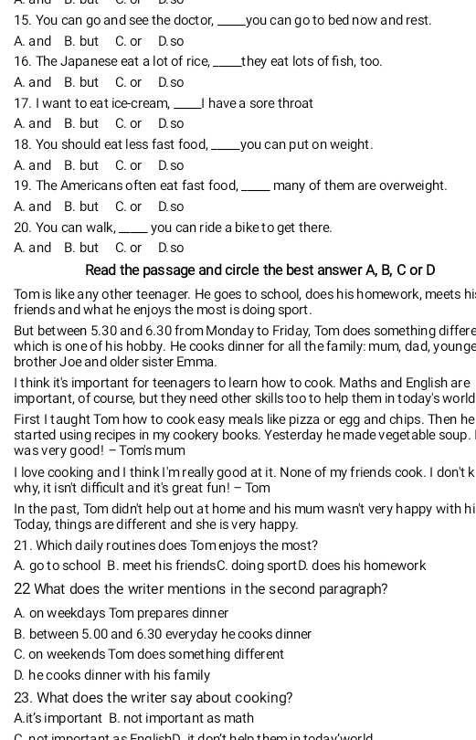 You can go and see the doctor, _you can go to bed now and rest.
B. but C. or D. so
16. The Japanese eat a lot of rice, _they eat lots of fish, too.
A. and B. but C. or D. so
17. I want to eat ice-cream _I have a sore throat
A. and B. but C. or D. so
18. You should eat less fast food, _you can put on weight.
A. and B. but C. or D. so
19. The Americans often eat fast food, _many of them are overweight.
A. and B. but C. or D. so
20. You can walk, _ you can ride a bike to get there.
A. and B. but C. or D. so
Read the passage and circle the best answer A, B, C or D
Tom is like any other teenager. He goes to school, does his homework, meets his
friends and what he enjoys the most is doing sport .
But between 5.30 and 6.30 from Monday to Friday, Tom does something differ
which is one of his hobby. He cooks dinner for all the family: mum, dad, younge
brother Joe and older sister Emma.
I think it's important for teenagers to learn how to cook. Maths and English are
important, of course, but they need other skills too to help them in today's world
First I taught Tom how to cook easy meals like pizza or egg and chips. Then he
started using recipes in my cookery books. Yesterday he made vegetable soup.
was very good! - Tom's mum
I love cooking and I think I'm really good at it. None of my friends cook. I don't k
why, it isn't difficult and it's great fun! - Tom
In the past, Tom didn't help out at home and his mum wasn't very happy with hi
Today, things are different and she is very happy.
21. Which daily routines does Tom enjoys the most?
A. go to school B. meet his friendsC. doing sportD. does his homework
22 What does the writer mentions in the second paragraph?
A. on weekdays Tom prepares dinner
B. between 5.00 and 6.30 everyday he cooks dinner
C. on weekends Tom does something different
D. he cooks dinner with his family
23. What does the writer say about cooking?
A. it's important B. not important as math
n o t imnartent ee  Enalich D it  den't  hehn them in