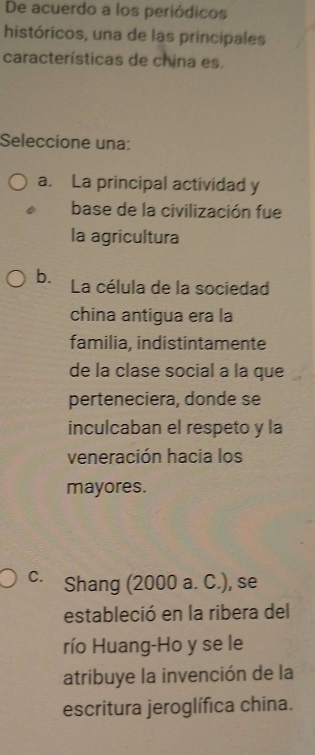 De acuerdo a los periódicos
históricos, una de las principales
características de china es,
Seleccione una:
a. La principal actividad y
base de la civilización fue
la agricultura
b. La célula de la sociedad
china antigua era la
familia, indistintamente
de la clase social a la que
perteneciera, donde se
inculcaban el respeto y la
veneración hacia los
mayores.
C. Shang (2000 a. C.), se
estableció en la ribera del
río Huang-Ho y se le
atribuye la invención de la
escritura jeroglífica china.