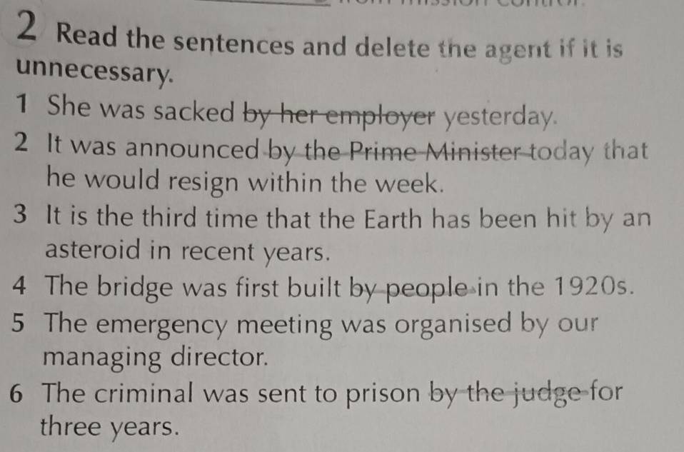 Read the sentences and delete the agent if it is 
unnecessary. 
1 She was sacked by her employer yesterday. 
2 It was announced by the Prime Minister today that 
he would resign within the week. 
3 It is the third time that the Earth has been hit by an 
asteroid in recent years. 
4 The bridge was first built by people in the 1920s. 
5 The emergency meeting was organised by our 
managing director. 
6 The criminal was sent to prison by the judge for
three years.