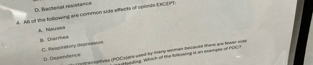 D. Bacterial resistance
4. All of the following are common side effects of opioids EXCEPT:
A. Nausea
B. Diarrhea
C. Respiratory depression
contraceptives (POCs)are used by many women because there are fewer side
mastfeeding. Which of the following is an example of POC?
D. Dependence