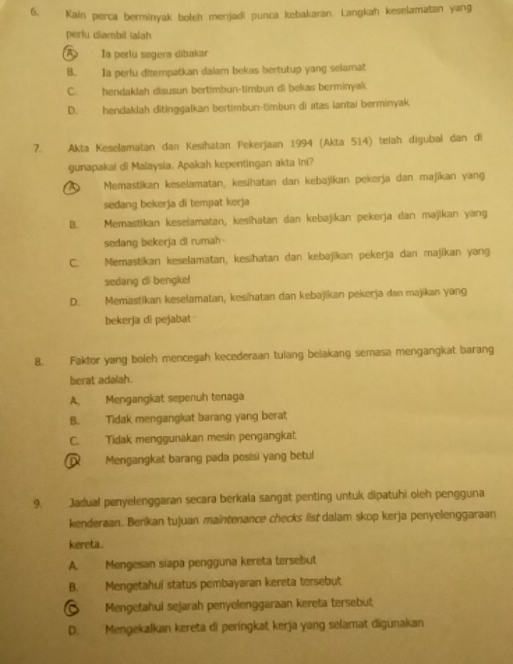 Kain perca berminyak boleh menjadi punca kebakaran. Langkah keselamatan yang
perlu diambil ialah
A Ia perlu segera dibakar
B. Ia perlu ditempatkan dalam bekas bertutup yang selamat
C. hendaklah disusun bertimbun-timbun di bekas berminyak
D. hendaklah ditinggalkan bertimbun-timbun di atas lantai berminyak
7. Akta Keselamatan dan Kesihatan Pekerjaan 1994 (Akta 514) telah digubal dan di
gunapakai di Malaysia. Apakah kepentingan akta ini?
A Memastikan keselamatan, kesihatan dan kebajikan pekerja dan majikan yang
sedang bekerja di tempat kerja
B. Memastikan keselamatan, kesihatan dan kebajikan pekerja dan majikan yang
sedang bekerja di rumah
C. Memastikan keselamatan, kesihatan dan kebajikan pekerja dan majikan yang
sedang di bengke!
D. Memastikan keselamatan, kesihatan dan kebajikan pekerja dan majikan yang
bekerja di pejabat 
8. Faktor yang boleh mencegah kecederaan tulang belakang semasa mengangkat barang
berat adalah.
A, Mengangkat sepenuh tenaga
B. Tidak mengangkat barang yang berat
C. Tidak menggunakan mesin pengangkat
D Mengangkat barang pada posisi yang betul
9. Jadual penyelenggaran secara berkala sangat penting untuk dipatuhi oleh pengguna
kenderaan. Berikan tujuan maintenance checks list dalam skop kerja penyelenggaraan
kereta
A. Mengesan siapa pengguna kereta tersebut
B. Mengetahui status pembayaran kereta tersebut
Mengetahui sejarah penyelenggaraan kereta tersebut
D. Mengekalkan kereta di peringkat kerja yang selamat digunakan