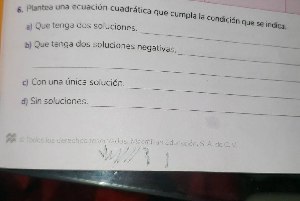 Plantea una ecuación cuadrática que cumpla la condición que se indica. 
_ 
a) Que tenga dos soluciones. 
_ 
b) Que tenga dos soluciones negativas. 
_ 
_ 
c) Con una única solución. 
_ 
d) Sin soluciones. 
O Todos los derechos reservados. Macmillan Educación, S. A. de C.V.