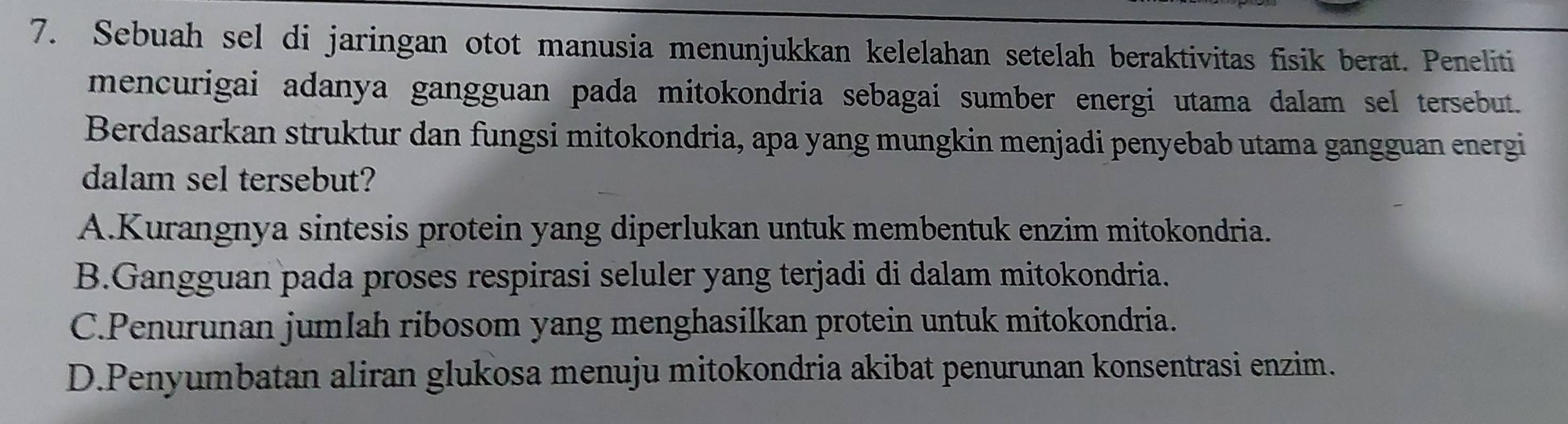 Sebuah sel di jaringan otot manusia menunjukkan kelelahan setelah beraktivitas fisik berat. Peneliti
mencurigai adanya gangguan pada mitokondria sebagai sumber energi utama dalam sel tersebut.
Berdasarkan struktur dan fungsi mitokondria, apa yang mungkin menjadi penyebab utama gangguan energi
dalam sel tersebut?
A.Kurangnya sintesis protein yang diperlukan untuk membentuk enzim mitokondria.
B.Gangguan pada proses respirasi seluler yang terjadi di dalam mitokondria.
C.Penurunan jumlah ribosom yang menghasilkan protein untuk mitokondria.
D.Penyumbatan aliran glukosa menuju mitokondria akibat penurunan konsentrasi enzim.