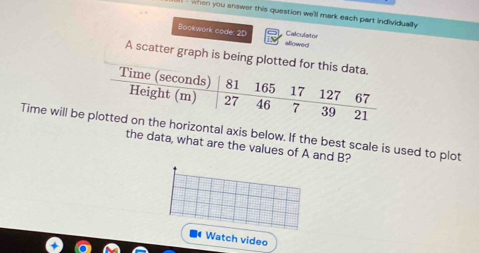 when you answer this question we'll mark each part individually 
Calculator 
Bookwork code: 2D allowed 
A scatter graph is b
Time will bntal axis below. If the best scale is used to plot 
the data, what are the values of A and B? 
Watch video