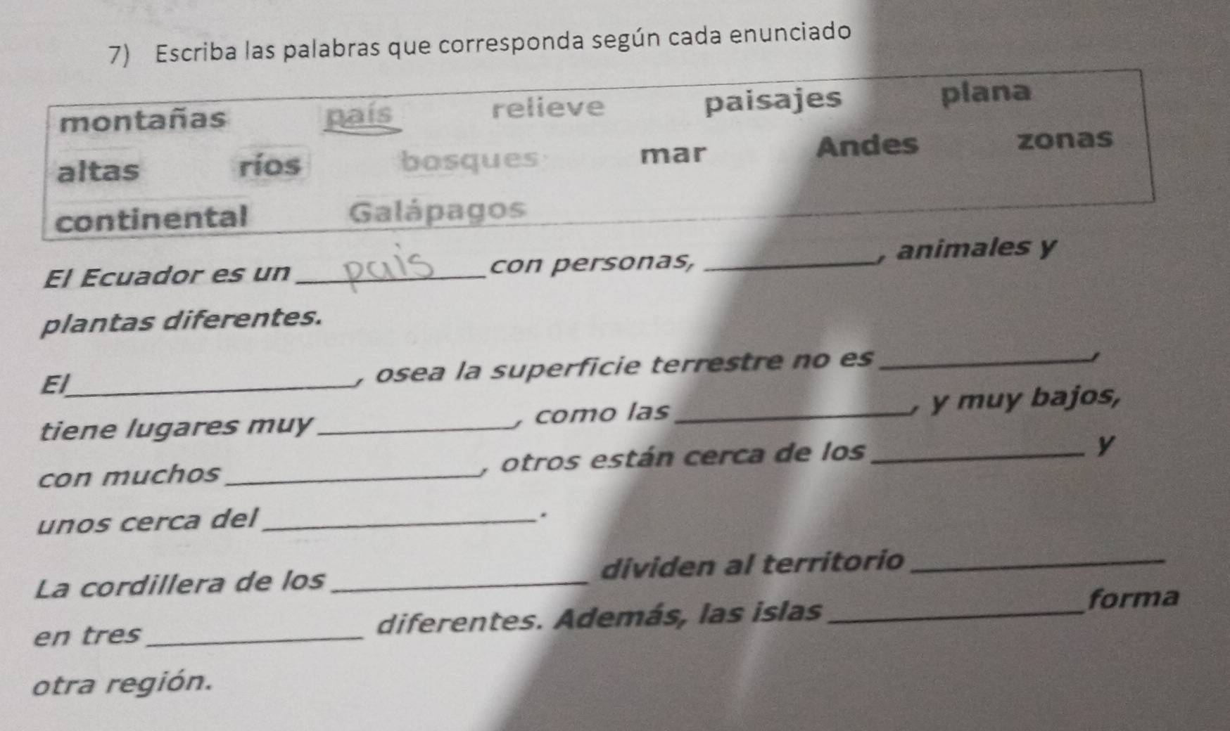 Escriba las palabras que corresponda según cada enunciado 
paisajes 
montañas país relieve plana 
ríos Andes 
zonas 
altas bosques 
mar 
continental Galápagos 
El Ecuador es un_ con personas, _, animales y 
plantas diferentes. 
El_ 
, osea la superficie terrestre no es_ 
tiene lugares muy_ , como las_ , y muy bajos, 
con muchos_ , otros están cerca de los_ 
y 
unos cerca del_ 
. 
La cordillera de los_ dividen al territorio_ 
en tres_ diferentes. Además, las islas_ 
forma 
otra región.