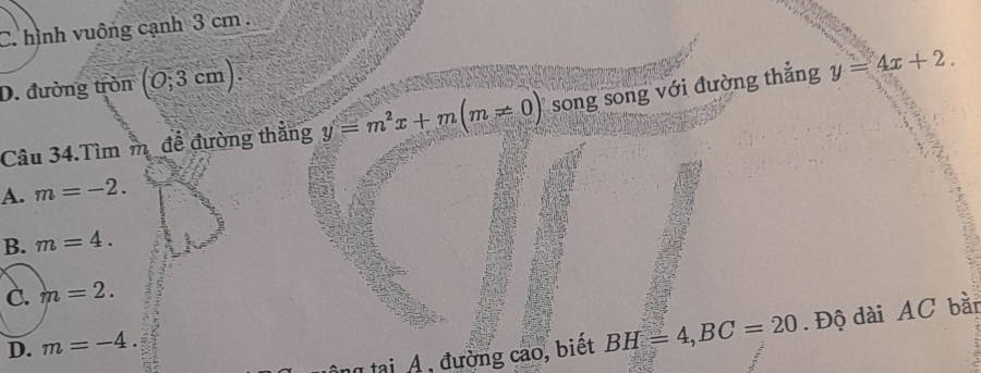 C. hình vuông cạnh 3 cm.
D. đường tròn (0;3 cm)
Câu 34.Tìm m để đường thắng y=m^2x+m(m!= 0) song song với đường thẳng y=4x+2.
A. m=-2.
B. m=4.
C. m=2. 
tại A , đường cao, biết BH=4, BC=20. Độ dài AC bàn
D. m=-4.