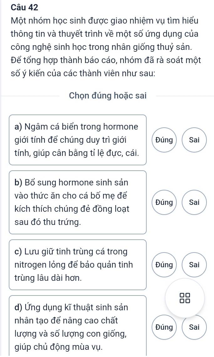 Một nhóm học sinh được giao nhiệm vụ tìm hiểu 
thông tin và thuyết trình về một số ứng dụng của 
công nghệ sinh học trong nhân giống thuỷ sản. 
Để tổng hợp thành báo cáo, nhóm đã rà soát một 
số ý kiến của các thành viên như sau: 
Chọn đúng hoặc sai 
a) Ngâm cá biển trong hormone 
giới tính để chúng duy trì giới Đúng Sai 
tính, giúp cân bằng tỉ lệ đực, cái. 
b) Bổ sung hormone sinh sản 
vào thức ăn cho cá bố mẹ để Đúng Sai 
kích thích chúng đẻ đồng loạt 
sau đó thu trứng. 
c) Lưu giữ tinh trùng cá trong 
nitrogen lỏng để bảo quản tinh Đúng Sai 
trùng lâu dài hơn. 
d) Ứng dụng kĩ thuật sinh sản 
nhân tạo để nâng cao chất 
Đúng Sai 
lượng và số lượng con giống, 
giúp chủ động mùa vụ.